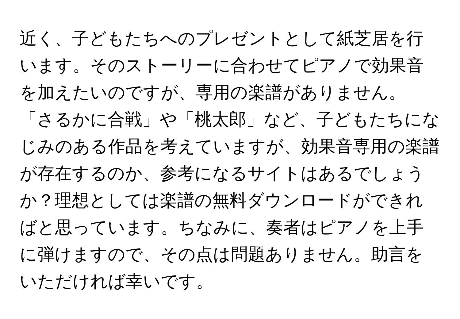 近く、子どもたちへのプレゼントとして紙芝居を行います。そのストーリーに合わせてピアノで効果音を加えたいのですが、専用の楽譜がありません。「さるかに合戦」や「桃太郎」など、子どもたちになじみのある作品を考えていますが、効果音専用の楽譜が存在するのか、参考になるサイトはあるでしょうか？理想としては楽譜の無料ダウンロードができればと思っています。ちなみに、奏者はピアノを上手に弾けますので、その点は問題ありません。助言をいただければ幸いです。