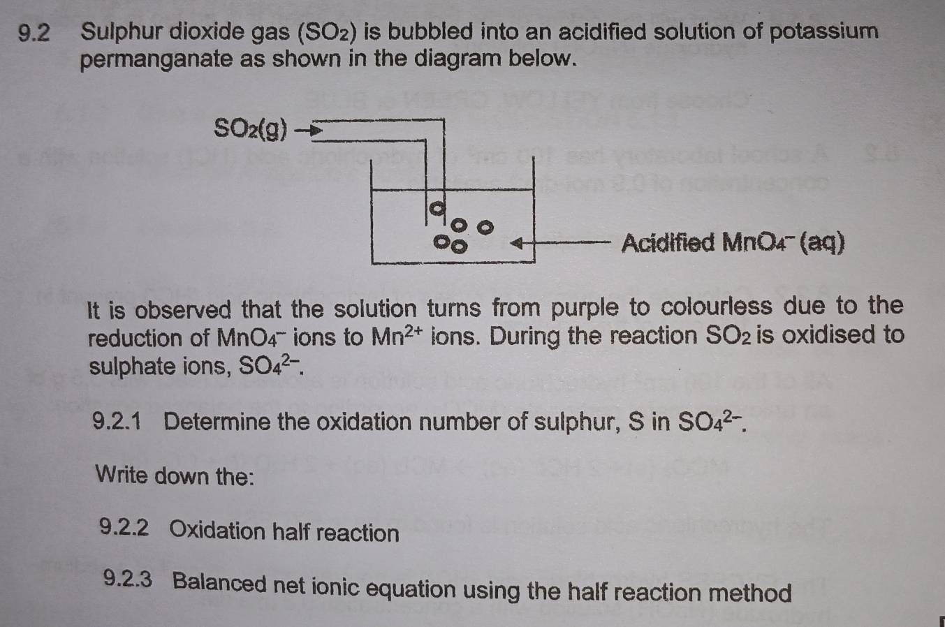 9.2 Sulphur dioxide gas (SO_2) is bubbled into an acidified solution of potassium .
permanganate as shown in the diagram below.
cidified MnO₄ (aq)
It is observed that the solution turns from purple to colourless due to the
reduction of Mr O_4^(- ions to Mn^2+) ions. During the reaction SO_2 is oxidised to
sulphate ions, SO_4^(2-).
9.2.1 Determine the oxidation number of sulphur, S in SO_4^(2-).
Write down the:
9.2.2 Oxidation half reaction
9.2.3 Balanced net ionic equation using the half reaction method