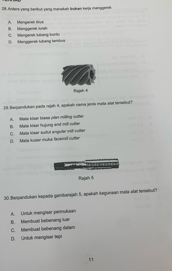 Antara yang berikut yang manakah bukan kerja menggerek
A. Mengerek tirus
B. Menggerek lurah
C. Mengerek lubang buntu
D. Menggerek lubang tembus
Rajah 4
29.Berpandukan pada rajah 4, apakah nama jenis mata alat tersebut?
A. Mata kisar biasa plan milling cutter
B. Mata kisar hujung end mill cutter
C. Mata kisar sudut angular mill cutter
D. Mata kusar muka facemill cutter

Rajah 5
30.Berpandukan kepada gambarajah 5, apakah kegunaan mata alat tersebut?
A. Untuk mengisar permukaan
B. Membuat bebenang luar
C. Membuat bebenang dalam
D. Untuk mengisar tepi
11