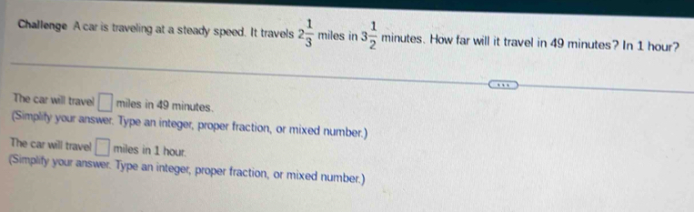 Challenge A car is traveling at a steady speed. It travels 2 1/3 miles in 3 1/2 minutes. How far will it travel in 49 minutes? In 1 hour? 
The car will travel □ miles in 49 minutes. 
(Simplify your answer. Type an integer, proper fraction, or mixed number.) 
The car will travel □ miles in 1 hour. 
(Simplify your answer. Type an integer, proper fraction, or mixed number.)