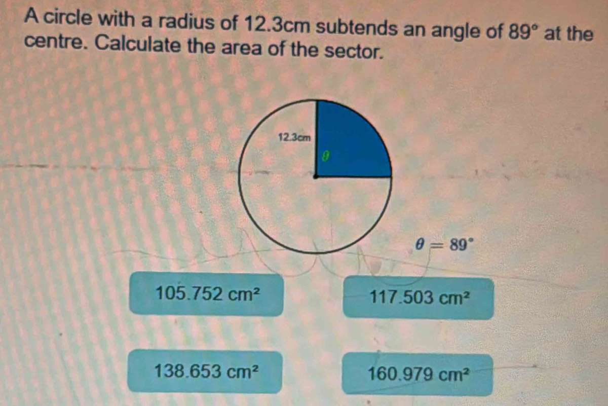 A circle with a radius of 12.3cm subtends an angle of 89° at the
centre. Calculate the area of the sector.
θ =89°
105.752cm^2
117.503cm^2
138.653cm^2
160.979cm^2