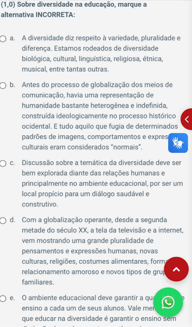 (1,0) Sobre diversidade na educação, marque a
alternativa INCORRETA:
a. A diversidade diz respeito à variedade, pluralidade e
diferença. Estamos rodeados de diversidade
biológica, cultural, linguística, religiosa, étnica,
musical, entre tantas outras.
b. Antes do processo de globalização dos meios de
comunicação, havia uma representação de
humanidade bastante heterogênea e indefinida,
construída ideologicamente no processo histórico
ocidental. E tudo aquilo que fugia de determinados
padrões de imagens, comportamentos e expres
culturais eram considerados “normais”.
c. Discussão sobre a temática da diversidade deve ser
bem explorada diante das relações humanas e
principalmente no ambiente educacional, por ser um
local propício para um diálogo saudável e
construtivo.
d. Com a globalização operante, desde a segunda
metade do século XX, a tela da televisão e a internet,
vem mostrando uma grande pluralidade de
pensamentos e expressões humanas, novas
culturas, religiões, costumes alimentares, form
relacionamento amoroso e novos tipos de grup ^
familiares.
e. O ambiente educacional deve garantir a qu; le
ensino a cada um de seus alunos. Vale mer
que educar na diversidade é garantir o ensino sem