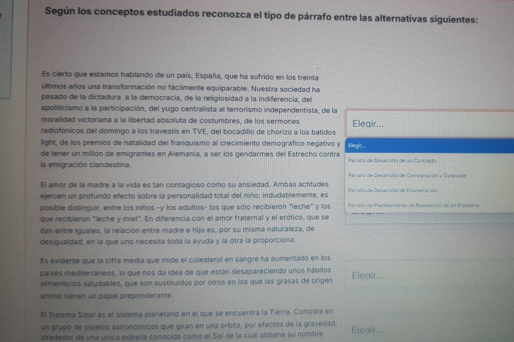 Según los conceptos estudiados reconozca el tipo de párrafo entre las alternativas siguientes:
Es cierto que estamos hablando de un país, España, que ha sufrido en los treinta
últimos años una transformación no fácilmente equiparable: Nuestra sociedad ha
pasado de la dictadura a la democracia, de la religiosidad a la indiferencia, del
apoliticismo a la participación, del yugo centralista al terrorismo independentista, de la
moralidad victoriana a la libertad absoluta de costumbres, de los sermones Elegir...
radiofónicos del domingo a los travestis en TVE, del bocadillo de chorizo a los batidos
light, de los premios de natalidad del franquismo al crecimiento demográfico negativo y Elegir...
de tener un millón de emigrantes en Alemania, a ser los gendarmes del Estrecho contra Párrafo de Desarrollo de un Concepto
la emigración clandestina.
Párrafo de Desarrolo de Comparación y Contraste
El amor de la madre a la vida es tan contagioso como su ansiedad. Ambas actitudes
Párrafo de Desarrollo de Enameración
ejercen un profundo efecto sobre la personalidad total del niño; indudablemente, es
posible distinguir, entre los niños -y los adultos- los que sólo recibieron "leche" y los  Párrafo de Planteamiento de Resolución de un Problema
que recibieron "leche y miel". En diferencia con el amor fraternal y el erótico, que se
dan entre iguales, la relación entre madre e hijo es, por su misma naturaleza, de
desigualdad, en la que uno necesita toda la ayuda y la otra la proporciona.
Es evidente que la cifra media que mide el colesterol en sangre ha aumentado en los
países mediterráneos, lo que nos da idea de que están desapareciendo unos hábitos
alimenticios saludables, que son sustituidos por otros en los que las grasas de origen Eleair...
animal tienen un papel preponderante.
El Sistema Solar es el sistema planetario en el que se encuentra la Tierra. Consiste en
un grupo de objetos astronómicos que giran en una órbita, por efectos de la gravedad,
airededor de una única estrella conocida como el Sol de la cual obtiene su nombre. Eleair...