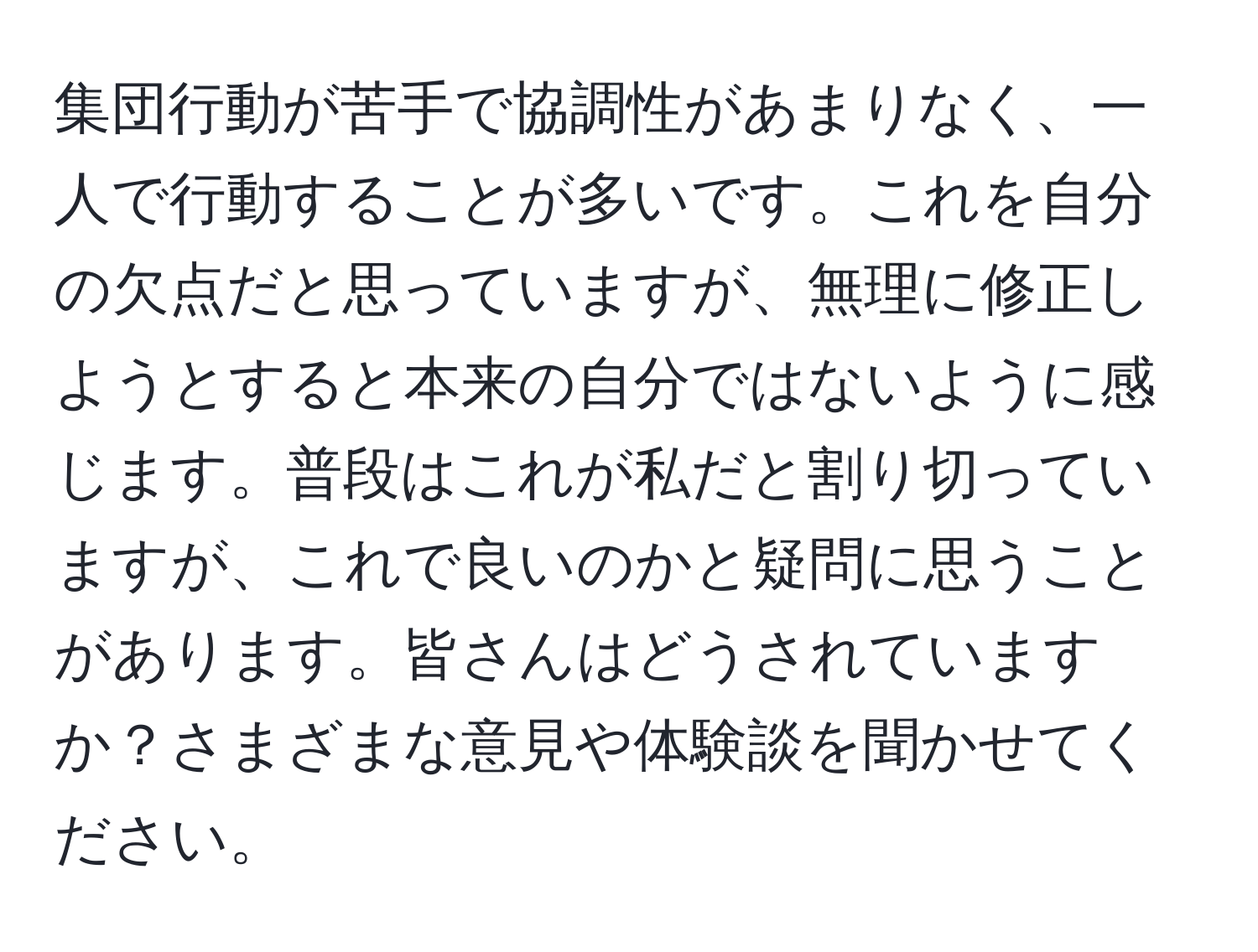 集団行動が苦手で協調性があまりなく、一人で行動することが多いです。これを自分の欠点だと思っていますが、無理に修正しようとすると本来の自分ではないように感じます。普段はこれが私だと割り切っていますが、これで良いのかと疑問に思うことがあります。皆さんはどうされていますか？さまざまな意見や体験談を聞かせてください。