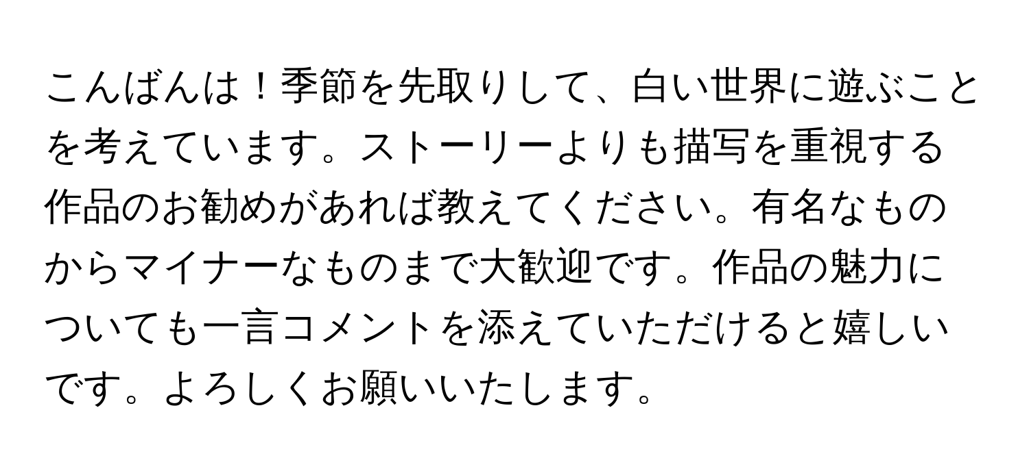 こんばんは！季節を先取りして、白い世界に遊ぶことを考えています。ストーリーよりも描写を重視する作品のお勧めがあれば教えてください。有名なものからマイナーなものまで大歓迎です。作品の魅力についても一言コメントを添えていただけると嬉しいです。よろしくお願いいたします。