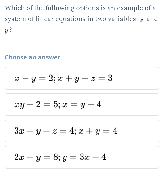 Which of the following options is an example of a
system of linear equations in two variables ₹ and
y ?
Choose an answer
x-y=2; x+y+z=3
xy-2=5; x=y+4
3x-y-z=4; x+y=4
2x-y=8; y=3x-4