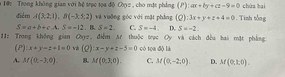 a 10: Trong không gian với hệ trục tọa độ Oxyz , cho mặt phẳng (P): ax+by+cz-9=0 chứa hai
điểm A(3;2;1), B(-3;5;2) và vuông góc với mặt phẳng (Q): 3x+y+z+4=0. Tính tổng
S=a+b+c. . S=-12. B. S=2. C. S=-4. D. S=-2. 
11: Trong không gian Oxyz, điểm M thuộc trục Oy và cách đều hai mặt phẳng:
(P): x+y-z+1=0 và (Q): x-y+z-5=0 có tọa độ là
A. M(0:-3:0). B. M(0;3;0). C. M(0;-2;0). D. M(0;1;0).