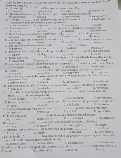 Mark the letter A, B, C, or D on your answer sheet to indicate the correct answer to each of the
following questions 1. He won't be. until he's upset everyone in the office.
2. The nationalists are very eager to. B. contentioning C. contents contentedly
A contented their customs and language.
3. Here, the A conservation W conserve C. conservationist D. conservative
.high-income workers that invest the most in the riskiest funds, and they
A. well-educated will not likely need the minimum pension guarantee. C. educational D. educate
3 . education
4. These steps aren't. A. science He proven to prevent DVT, but they're common sense.
5. She left a large sum of money in her will to..NY B. scientific C.scientis4 D. scientifically
a wildlife sanctuary.
6.  The report criticized boardroom fat cats who… B. founded C. foundation D. founder
A found themselves huge pay increases.
A awarded B. award C. awarding D. awardee
7. The settlers began to move inland and B. populate _C. population ……the river valleys. D. popularly
A. populous
8. The air was abuzz with military helicopters, airlifting C. injured people and equipment D. injury
A. injuries B. injuring that this country can no longer afford to be a nuclear power.
9. There's a growing _B. recognize C. recognizing D. recognized
A. recognition
10. Opencast coal mining is among the most environmentally…........activities carried out in Wales. D. destroyer
A. destroyed B. destructive C. destruction
... you've got to really push yourself if you want to succeed.
11. Acting is , . B. competition C. competitive D. competitors
A. compete
12. Job insecurity seems to be increasing across most of Western Europe, the United States and
world
other parts of the _B. developer C. developing D. developed
A. development
13. The booklist at the end of the chapter contains some. C. introductory reading on the subject. D.introduced
A. introduce B. introduction
14. Until 1986 most companies would not even allow women to take the exams, but such
blatant_ , is now disappearing.
Adiscriminates B.discrimination C. discriminating D. discriminated
15. She is very clever_ Lbut do you think she has the right personality for the job? D, admission
A. admit B. admitted C. admittedly
16. Five hundred troops were sent in, more as a._ C. symbol .gesture than as a real threat.
A. symbolic B. symbolize D. symbolizes
17. In her essay, she_ the whole era as a period of radical change.
A. character B. characteristic C. characterized D . characterizes
18. _repetitive movements can cause inflammation of the joint.
A. Long B. Prolonged C. Prolongation D. Length
19. Students were asked which task represented the greatest._ D . intelligence .challenge.
A. intelligent B. intellect C. intellectual
20. High levels of._ have been found in the groundwater, causing concerns about
possible health risks to nearby neighborhoods.
A. contamination B. contaminated C. contaminants D. contaminates
21. Although they did not agree with the plan, they did not _their opposition to it 
A. relate B . relationship C. relative D. related