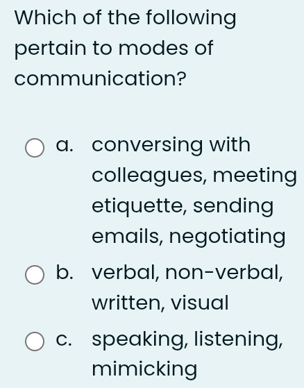 Which of the following
pertain to modes of
communication?
a. conversing with
colleagues, meeting
etiquette, sending
emails, negotiating
b. verbal, non-verbal,
written, visual
c. speaking, listening,
mimicking