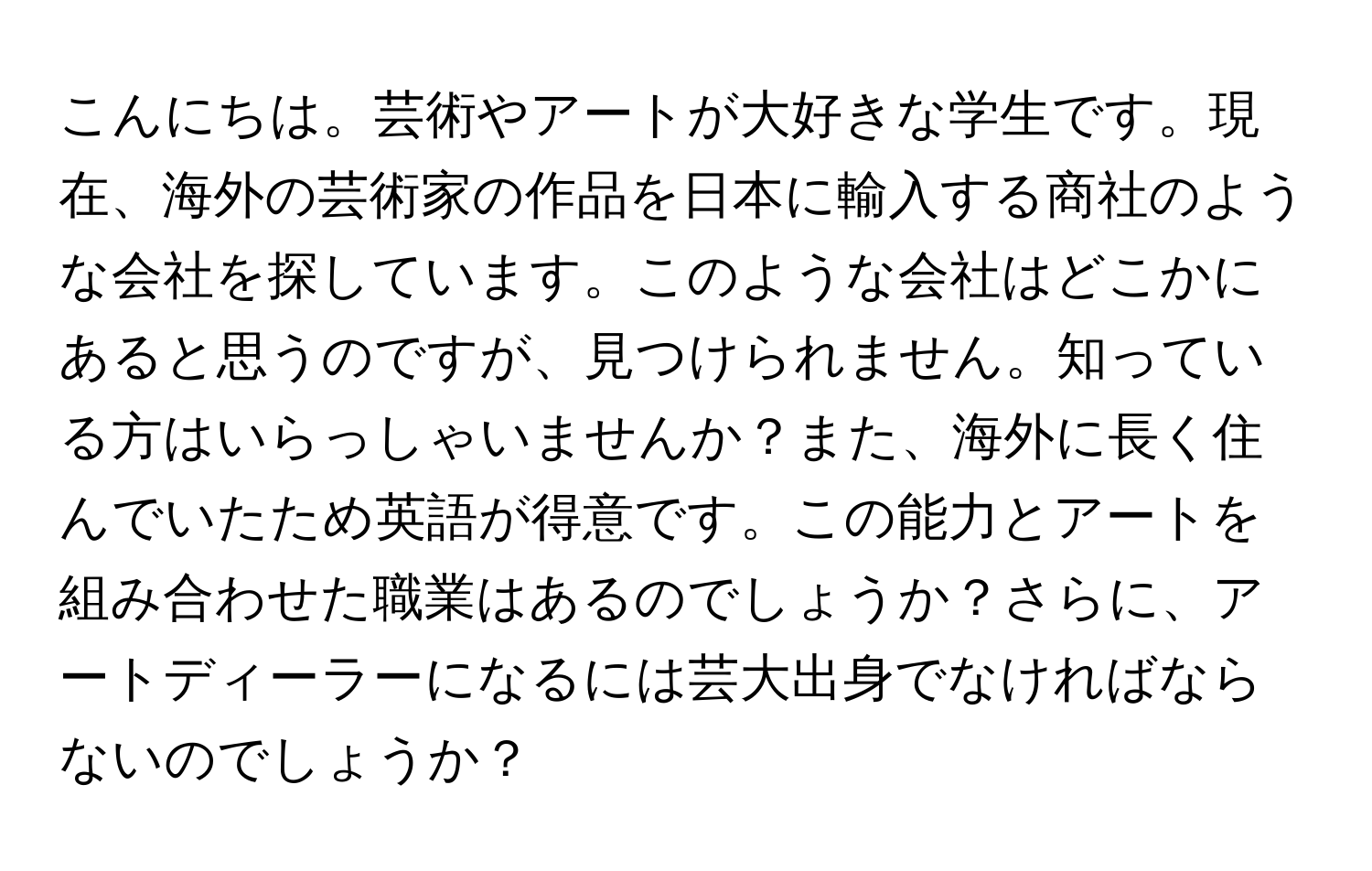 こんにちは。芸術やアートが大好きな学生です。現在、海外の芸術家の作品を日本に輸入する商社のような会社を探しています。このような会社はどこかにあると思うのですが、見つけられません。知っている方はいらっしゃいませんか？また、海外に長く住んでいたため英語が得意です。この能力とアートを組み合わせた職業はあるのでしょうか？さらに、アートディーラーになるには芸大出身でなければならないのでしょうか？