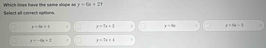Which lines have the same slope as y=6x+2 ?
Select all correct options.
y=6x+4 A y=7x+2 B y=6x C y=6x-2
y=-6x+2 E y=7x+4 F