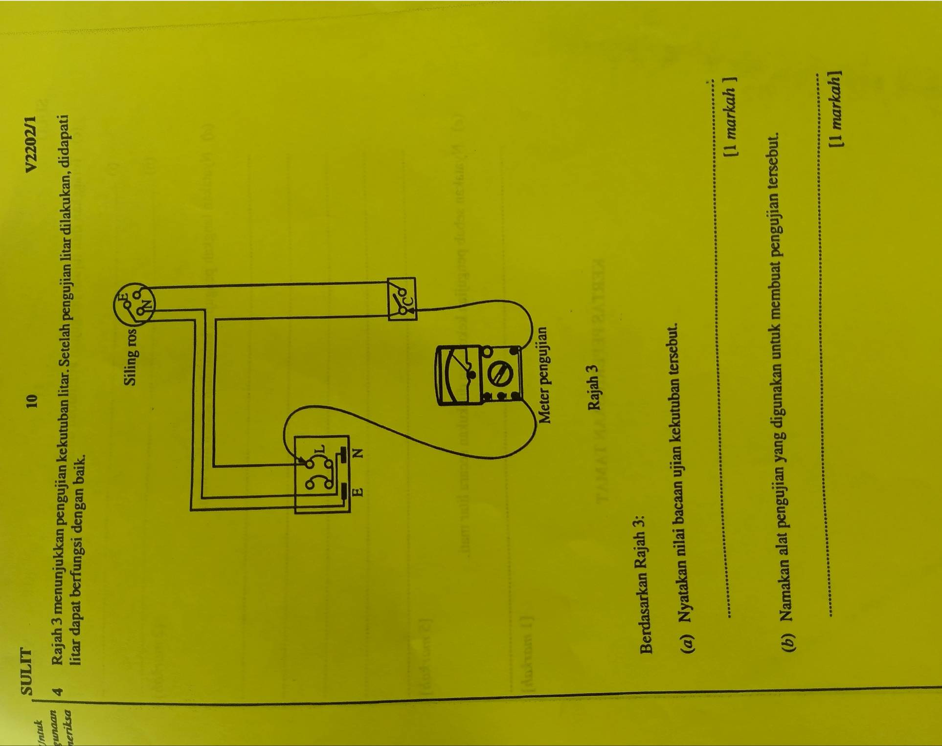 SULIT V2202/1 
Untuk 
10 
gunaan 4 Rajah 3 menunjukkan pengujian kekutuban litar. Setelah pengujian litar dilakukan, didapati 
neriksa litar dapat berfungsi dengan baik. 
daxrom 
Rajah 3 
Berdasarkan Rajah 3: 
(a) Nyatakan nilai bacaan ujian kekutuban tersebut. 
_ 
[1 markah ] 
(b) Namakan alat pengujian yang digunakan untuk membuat pengujian tersebut. 
_ 
[1 markah]