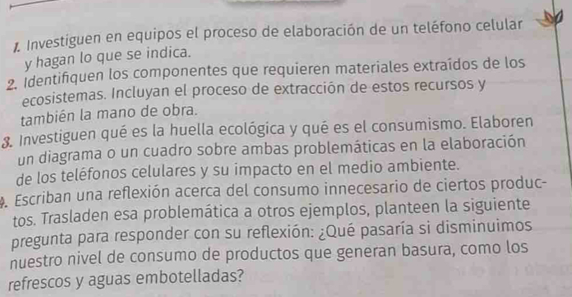 Investiguen en equipos el proceso de elaboración de un teléfono celular 
y hagan lo que se indica. 
2. Identifiquen los componentes que requieren materiales extraídos de los 
ecosistemas. Incluyan el proceso de extracción de estos recursos y 
también la mano de obra. 
8. Investiguen qué es la huella ecológica y qué es el consumismo. Elaboren 
un diagrama o un cuadro sobre ambas problemáticas en la elaboración 
de los teléfonos celulares y su impacto en el medio ambiente. 
. Escriban una reflexión acerca del consumo innecesario de ciertos produc- 
tos. Trasladen esa problemática a otros ejemplos, planteen la siguiente 
pregunta para responder con su reflexión: ¿Qué pasaría si disminuimos 
nuestro nivel de consumo de productos que generan basura, como los 
refrescos y aguas embotelladas?