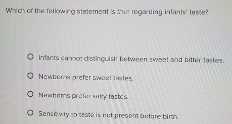 Which of the following statement is true regarding infants' taste?
Infants cannot distinguish between sweet and bitter tastes.
Newborns prefer sweet tastes.
Newborns prefer salty tastes.
Sensitivity to taste is not present before birth.