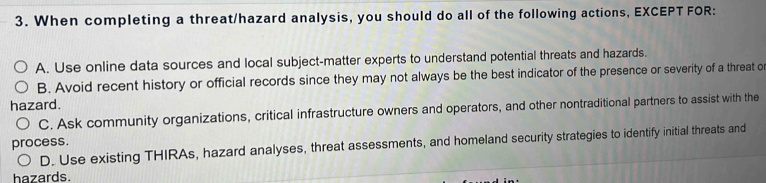 When completing a threat/hazard analysis, you should do all of the following actions, EXCEPT FOR:
A. Use online data sources and local subject-matter experts to understand potential threats and hazards.
B. Avoid recent history or official records since they may not always be the best indicator of the presence or severity of a threat o
hazard.
C. Ask community organizations, critical infrastructure owners and operators, and other nontraditional partners to assist with the
process. D. Use existing THIRAs, hazard analyses, threat assessments, and homeland security strategies to identify initial threats and
hazards.