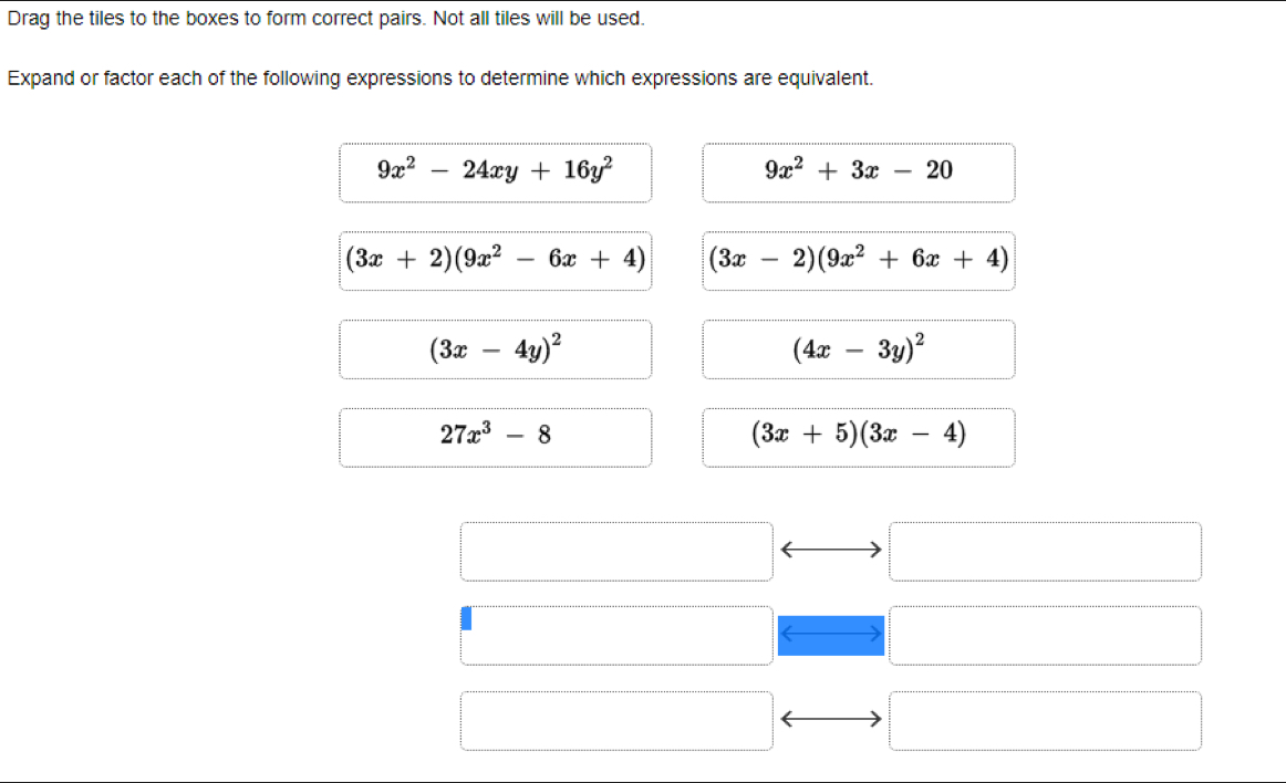 Drag the tiles to the boxes to form correct pairs. Not all tiles will be used.
Expand or factor each of the following expressions to determine which expressions are equivalent.
9x^2-24xy+16y^2
9x^2+3x-20
(3x+2)(9x^2-6x+4) (3x-2)(9x^2+6x+4)
(3x-4y)^2
(4x-3y)^2
27x^3-8
(3x+5)(3x-4)