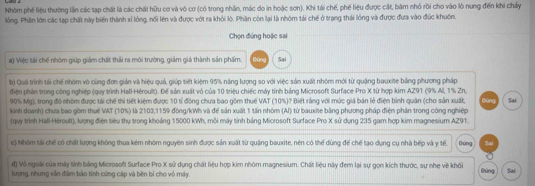 Nhôm phế liệu thường lần các tạp chất là các chất hữu cơ và vô cơ (có trong nhãn, mác do in hoặc sơn). Khi tái chế, phế liệu được cát, băm nhỏ rồi cho vào lò nung đến khi cháy
lỏng. Phần lớn các tạp chất này biến thành xỉ lỏng, nối lên và được vớt ra khỏi lò. Phần còn lại là nhôm tái chế ở trạng thái lỏng và được đưa vào đúc khuôn.
Chọn đúng hoặc sai
a) Việc tái chế nhôm giúp giảm chất thải ra mõi trường, giảm giá thành sản phấm. Đứng Sai
b) Quá trình tái chế nhôm vô cùng đơn giản và hiệu quả, giúp tiết kiệm 95% năng lượng so với việc sản xuất nhôm mới từ quặng bauxite bằng phương pháp
điện phân trong công nghiệp (quy trình Hall-Héroult). Đế sản xuất vỏ của 10 triệu chiếc máy tính bảng Microsoft Surface Pro X từ hợp kim AZ91 (9% Al, 1% Zn,
90% Mg), trong đó nhôm được tái chế thì tiết kiệm được 10 tỉ đồng chưa bao gồm thuế VAT (10%)? Biết rằng với mức giá bán lẻ điện bình quân (cho sản xuất, Đúng
kinh doanh) chưa bao gồm thuế VAT (10%) là 2103,1159 đồng/kWh và đế sản xuất 1 tấn nhôm (Al) từ bauxite bằng phương pháp điện phân trong công nghiệp Sai
(quy trình Hall-Héroult), lượng điện tiêu thụ trong khoảng 15000 kWh, mỗi máy tính bảng Microsoft Surface Pro X sử dụng 235 gam hợp kim magnesium AZ91.
c) Nhôm tái chế có chất lượng không thua kém nhôm nguyên sinh được sản xuất từ quặng bauxite, nên có thể dùng để chế tạo dụng cụ nhà bếp và y tế. Đùng Sai
d) Vỏ ngoài của máy tính bảng Microsoft Surface Pro X sứ dụng chất liệu hợp kim nhôm magnesium. Chất liệu này đem lại sự gọn kích thước, sự nhẹ về khối Đúng Sai
lượng, nhưng vẫn đảm bảo tính cứng cáp và bền bỉ cho vỏ máy.