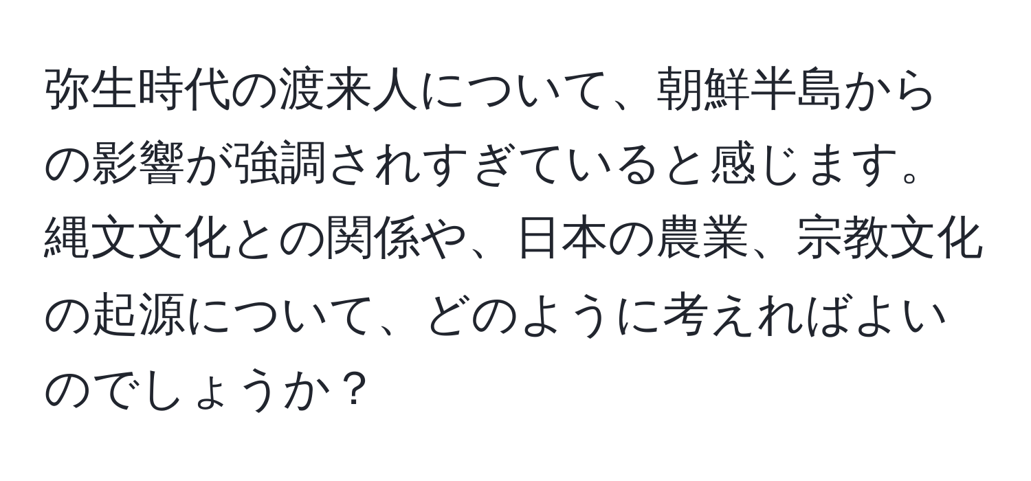 弥生時代の渡来人について、朝鮮半島からの影響が強調されすぎていると感じます。縄文文化との関係や、日本の農業、宗教文化の起源について、どのように考えればよいのでしょうか？