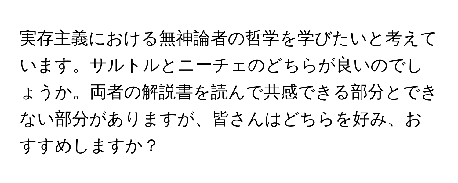 実存主義における無神論者の哲学を学びたいと考えています。サルトルとニーチェのどちらが良いのでしょうか。両者の解説書を読んで共感できる部分とできない部分がありますが、皆さんはどちらを好み、おすすめしますか？