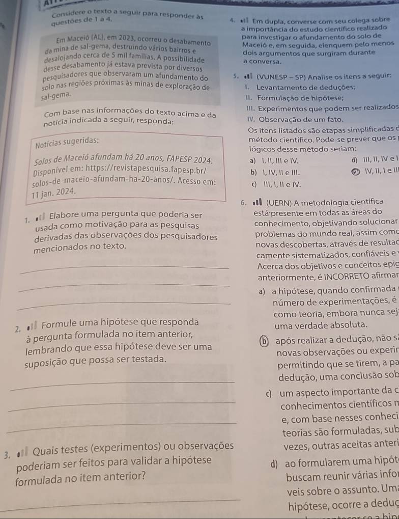 Considere o texto a seguir para responder à
questões de 1 a 4. 4. • Em dupla, converse com seu colega sobre
a importância do estudo científico realizado
Em Maceió (AL), em 2023, ocorreu o desabamento para investigar o afundamento do solo de
da mina de sal-gema, destruindo vários bairros e Maceió e, em seguida, elenquem pelo menos
desalojando cerca de 5 mil famílias. A possibilidade a conversa. dois argumentos que surgiram durante
desse desabamento já estava prevista por diversos
pesquisadores que observaram um afundamento do 5. ■ (VUNESP - SP) Analise os itens a seguir:
solo nas regiões próximas às minas de exploração de I Levantamento de deduções:
sal-gema.
I. Formulação de hipótese;
Com base nas informações do texto acima e da III. Experimentos que podem ser realizados
notícia indicada a seguir, responda: IV. Observação de um fato.
Os itens listados são etapas simplificadas o
Notícias sugeridas:
método científico. Pode-se prever que os
lógicos desse método seriam:
Solos de Maceió afundam há 20 anos, FAPESP 2024. a) I, II, I e IV.
Disponível em: https://revistapesquisa.fapesp.br/ b) I, IV, I e III. d) III, II, IV e I
solos-de-maceio-afundam-ha-20-anos/. Acesso em: c) III, I, I e I. eI,II,I eI
11 jan. 2024.
6. ● (UERN) A metodologia científica
1.  Elabore uma pergunta que poderia ser está presente em todas as áreas do
usada como motivação para as pesquisas conhecimento, objetivando solucionar
derivadas das observações dos pesquisadores problemas do mundo real, assim com
mencionados no texto. novas descobertas, através de resultad
camente sistematizados, confiáveis e  
_Acerca dos objetivos e conceitos epig
_
anteriormente, é INCORRETO afirmar
a) a hipótese, quando confirmada
_número de experimentações, é
2.  Formule uma hipótese que responda como teoria, embora nunca sej
uma verdade absoluta.
à pergunta formulada no item anterior,
lembrando que essa hipótese deve ser uma b rapós realizar a dedução, não s
suposição que possa ser testada. novas observações ou experir
permitindo que se tirem, a pa
_
dedução, uma conclusão sob
c) um aspecto importante da c
_ conhecimentos científicos n
_
e, com base nesses conheci
teorias são formuladas, sub
3.  Quais testes (experimentos) ou observações vezes, outras aceitas anter
poderiam ser feitos para validar a hipótese
d) ao formularem uma hipót
formulada no item anterior?
buscam reunir várias infor
_
veis sobre o assunto. Um
hipótese, ocorre a deduç