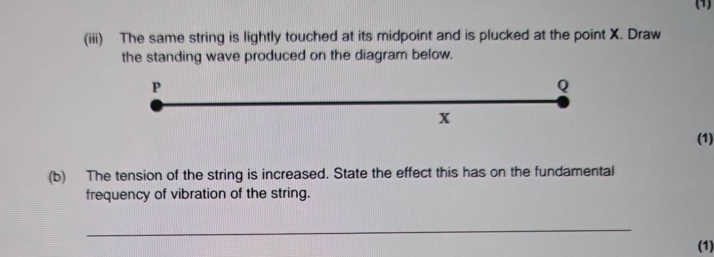 (1) 
(iii) The same string is lightly touched at its midpoint and is plucked at the point X. Draw 
the standing wave produced on the diagram below.
P
Q
x
(1) 
(b) The tension of the string is increased. State the effect this has on the fundamental 
frequency of vibration of the string. 
_ 
(1)