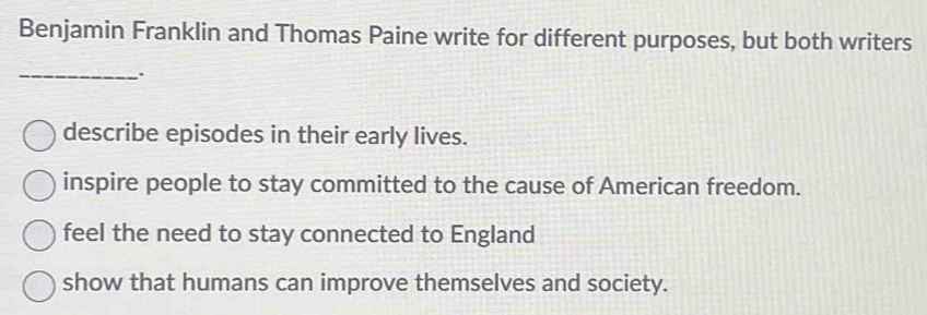 Benjamin Franklin and Thomas Paine write for different purposes, but both writers
_
describe episodes in their early lives.
inspire people to stay committed to the cause of American freedom.
feel the need to stay connected to England
show that humans can improve themselves and society.