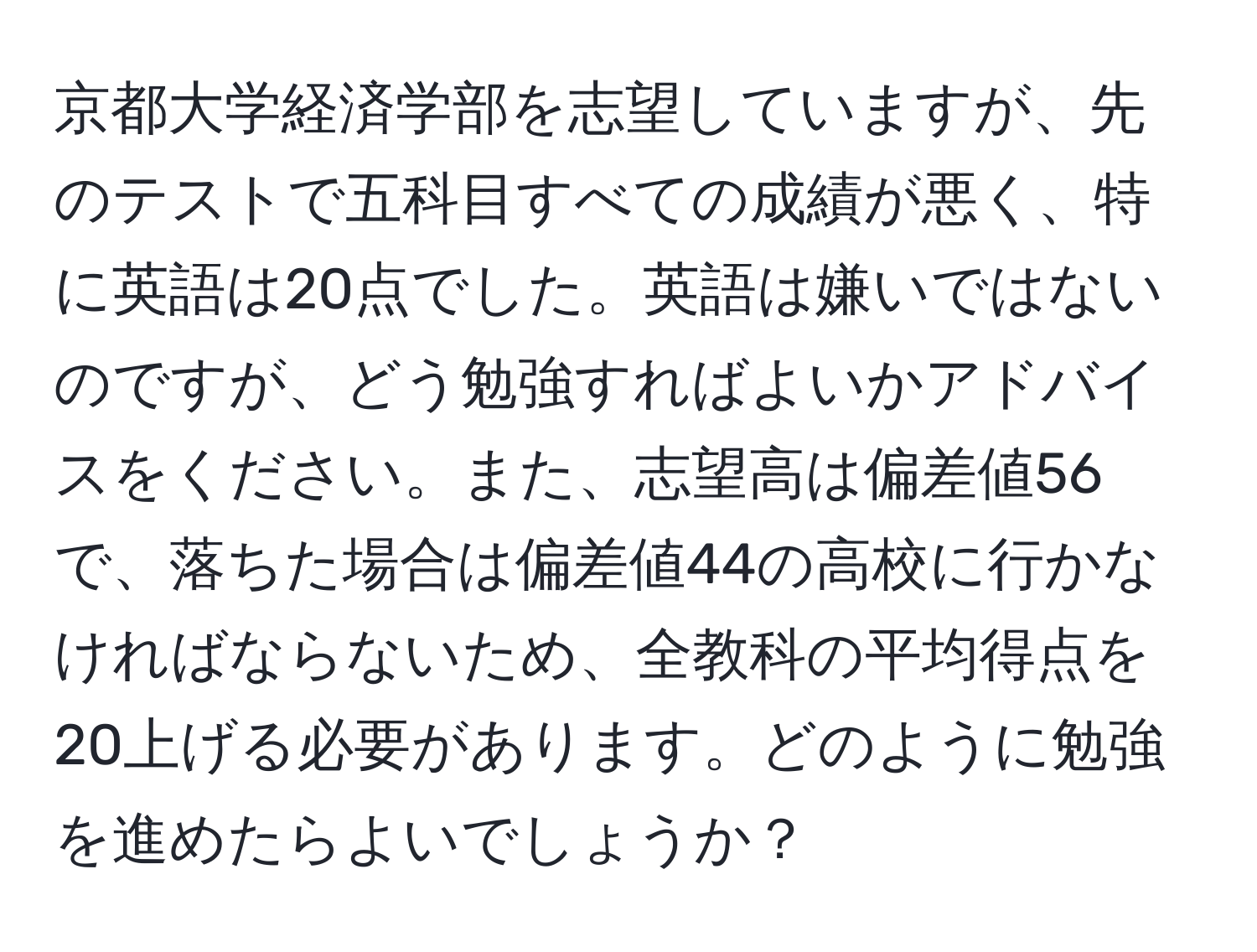 京都大学経済学部を志望していますが、先のテストで五科目すべての成績が悪く、特に英語は20点でした。英語は嫌いではないのですが、どう勉強すればよいかアドバイスをください。また、志望高は偏差値56で、落ちた場合は偏差値44の高校に行かなければならないため、全教科の平均得点を20上げる必要があります。どのように勉強を進めたらよいでしょうか？