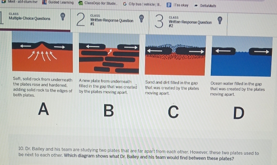 Moet - abf-ctum-h vn Guided Learning ClassDojo for Stude... G City bus !vehicle ... iTss okay Dei ta Miath
CLASS
CLASS Multiple-Choice Questions 2 Written-Resporse Question CLASS 3 Written-Response Question
01
#2
Soft, solid rock from underneath A new plate from underneath Sand and dirt filled in the gap Ocean water filled in the gap
the plates rose and hardened. filled in the gap that was created that was created by the pilates that was created by the pilates 
adding solid rock to the edges of
both plates. by the plates moving apart. moving apart. moving apart.
A B C D
10. Dr. Bailey and his team are studying two plates that are far apar't from each other. However, these two plates used to
be next to each other. Which diagram shows what Dr. Bailey and his team would find between these plates?
