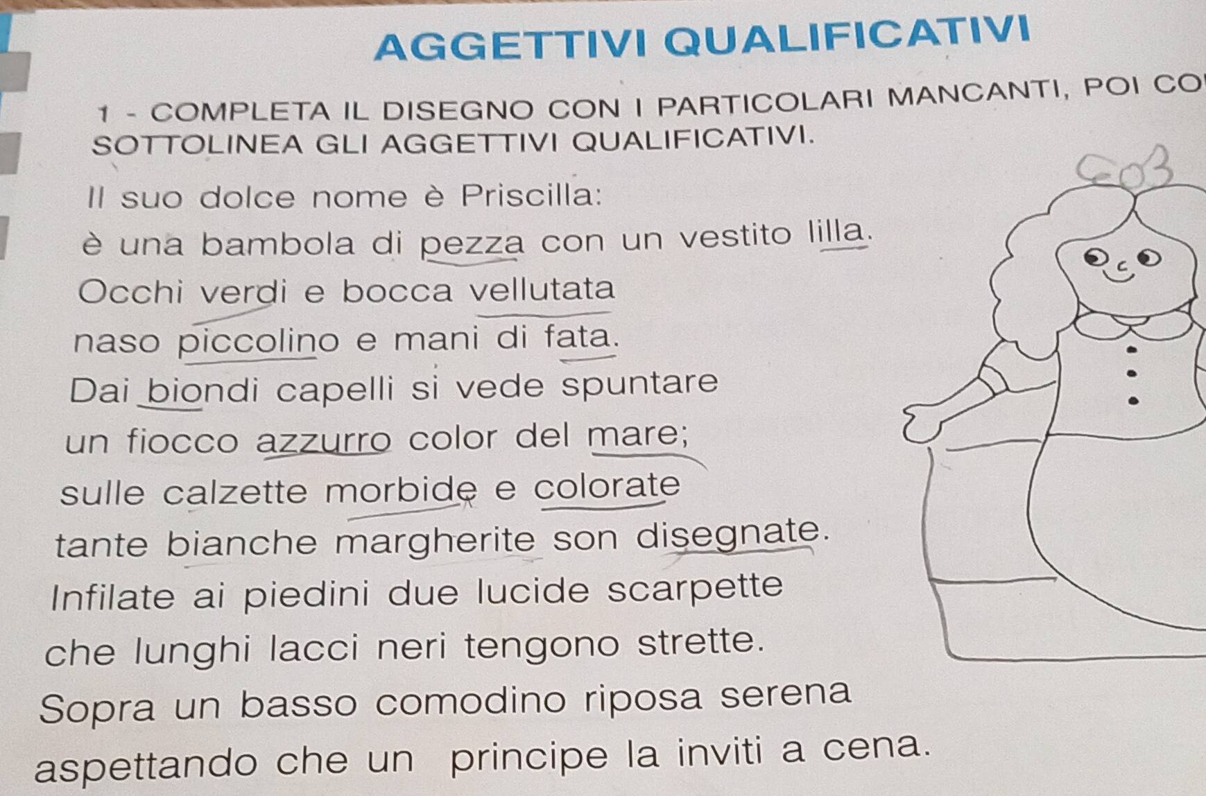 AGGETTIVI QUALIFICATIVI 
1 - COMPLETA IL DISEGNO CON I PARTICOLARI MANCANTI, POI CO 
SOTTOLINEA GLI AGGETTIVI QUALIFICATIVI. 
II suo dolce nome è Priscilla: 
è una bambola di pezza con un vestito lilla. 
Occhi verdi e bocca vellutata 
naso piccolino e mani di fata. 
Dai biondi capelli si vede spuntare 
un fiocco azzurro color del mare; 
sulle calzette morbide e colorate 
tante bianche margherite son disegnate. 
Infilate ai piedini due lucide scarpette 
che lunghi lacci neri tengono strette. 
Sopra un basso comodino riposa serena 
aspettando che un principe la inviti a cena.