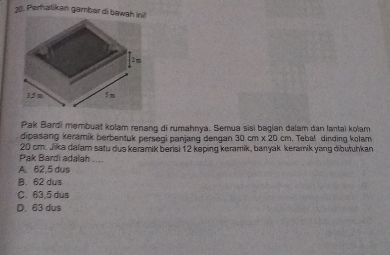 Perhatikan gambar di bawah ini!
Pak Bardi membuat kolam renang di rumahnya. Semua sisi bagian dalam dan lantai kolam
dipasang keramik berbentuk persegi panjang dengan 30cm* 20cm. Tebal dinding kolam
20 cm. Jika dalam satu dus keramik berisi 12 keping keramik, banyak keramik yang dibutuhkan
Pak Bardi adalah ....
A. 62,5 dus
B. 62 dus
C. 63,5 dus
D. 63 dus