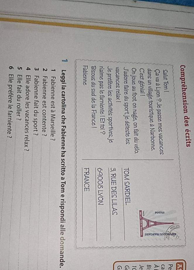 Compréhension des écrits 
A 
Pe 
Salut Tom ! 
Ça va à Lyon ? Je passe mes vacances 
ca 
dans un village touristique à Narbonne. 
A 
a Bi 
C'est genial ! 
On joue au foot, on nage, on fait du vélo. Je 
10 
J'sdore faire du sport, je déteste les TOM SARDIEL G 
vacances relax ! 
G 
Je préfère les activités sportives, je 3, RUE DES LILAS 
_ 
n'aime pas le farniente ! Et toi ? 69008 LYON 
Bisous du sud de la France ! 
_ 
Fabienne FRANCE 
1 Leggi la cartolina che Fabienne ha scritto a Tom e rispondi alle domande. 
1 Fabienne est à Marseille ? 
2 Fabienne est contente ? 
_ 
_ 
3 Fabienne fait du sport ? 
_ 
4 Elle adore les vacances relax ? 
_ 
5 Elle fait du roller ? 
_ 
_ 
6 Elle préfère le farniente ?