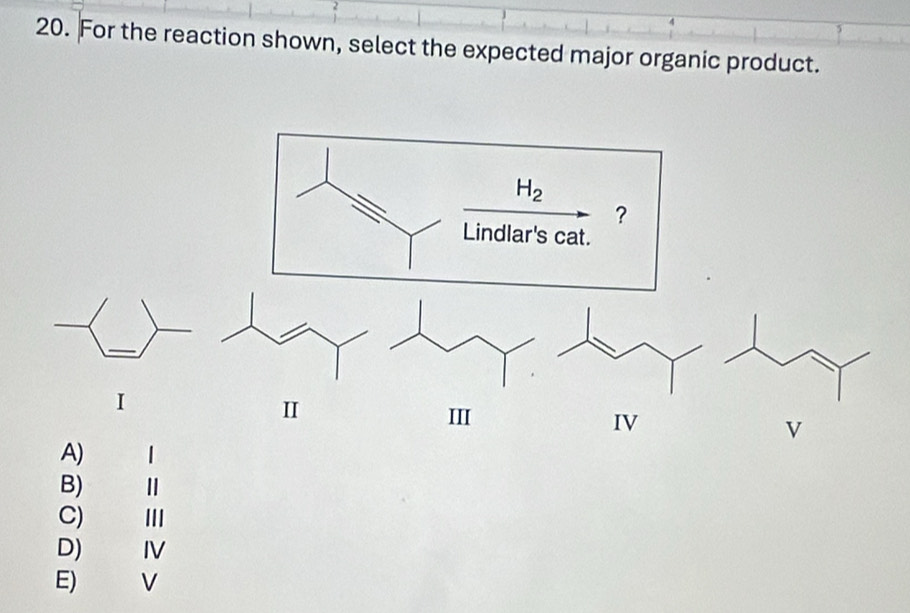 For the reaction shown, select the expected major organic product.
H_2
?
Lindlar's cat.
I
II
III IV V
A) |
B)
C) III
D) IV
E) V