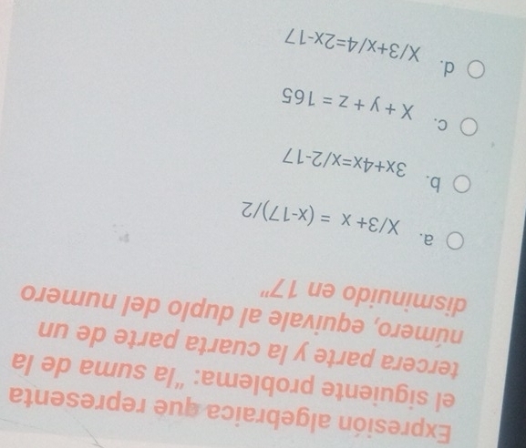 Expresión algebraica que representa
el siguiente problema: “la suma de la
tercera parte y la cuarta parte de un
número, equivale al duplo del numero
disminuido en 17''
a. X/3+x=(x-17)/2
b.
3x+4x=x/2-17
C.
X+y+z=165
d.
X/3+x/4=2x-17