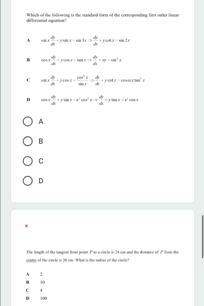 Which of the following is the standard form of the corresponding first order linear
differential equation?
A sin x dy/dx +ysin x=sin 3xRightarrow  dy/dx +ycot x=sin 2x
B cos x dy/dx +ycos x=tan xRightarrow  dy/dx +xy=sin^2x
C sin x dy/dx +ycos x= cos^2x/sin x Rightarrow  dy/dx +ycot x=cos ecxtan^3x
D cos x dy/dx +ysin x=e^xcos^2xRightarrow  dy/dx +ytan x=e^xcos x
A
B
C
D
*
The length of the tangent from point P to a circle is 24 cm and the distance of P from the
centre of the circle is 26 cm. What is the radius of the circle?
A 2
B 10
C 4
D 100