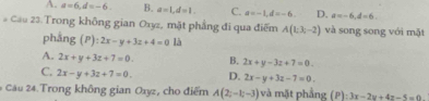 A. a=6, d=-6. B. a=1, d=1. C. a=-1, d=-6. D. a=-6, d=6. 
# Cầu 23. Trong không gian Oxyz, mặt phẳng đi qua điểm A(1;3;-2) và song song với mặt
pháng ( ):2x-y+3z+4=0 là
A. 2x+y+3z+7=0. B. 2x+y-3z+7=0.
C. 2x-y+3z+7=0. D. 2x-y+3z-7=0. 
* Câu 24. Trong không gian Oxyz, cho điểm A(2;-1;-3) và mặt phẳng (P): 3x-2y+4z-5=0