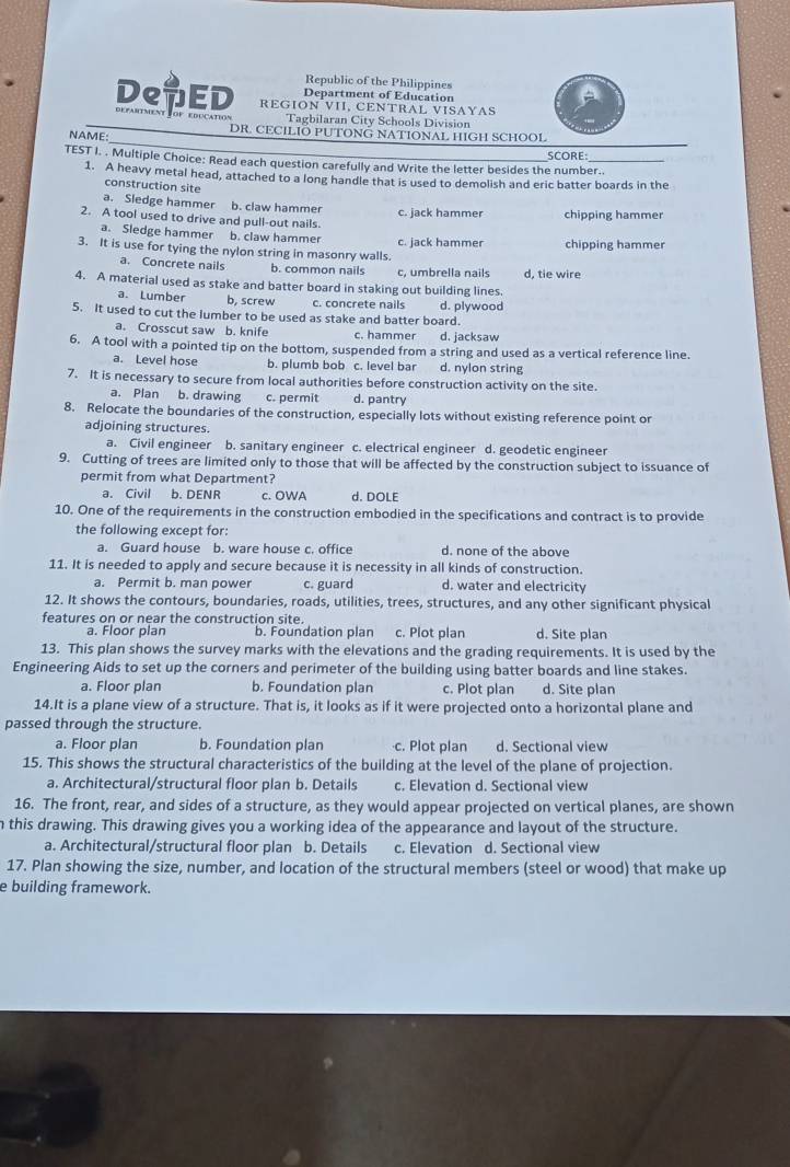 Republic of the Philippines
Department of Education
REGION VII, CENTRAL VISAYAS
DeuED defartment Fof education Tagbilaran City Schools Division
NAME: DR. CECILIO PUTONG NATIONAL HIGH SCHOOL
SCORE:
TEST I. . Multiple Choice: Read each question carefully and Write the letter besides the number..
1. A heavy metal head, attached to a long handle that is used to demolish and eric batter boards in the
construction site
a. Sledge hammer b. claw hammer
2. A tool used to drive and pull-out nails. c. jack hammer chipping hammer
a. Sledge hammer b. claw hammer
3. It is use for tying the nylon string in masonry walls. c. jack hammer chipping hammer
a. Concrete nails b. common nails c, umbrella nails d, tie wire
4. A material used as stake and batter board in staking out building lines.
a. Lumber b, screw c. concrete nails d. plywood
5. It used to cut the lumber to be used as stake and batter board.
a. Crosscut saw b. knife c. hammer d. jacksaw
6. A tool with a pointed tip on the bottom, suspended from a string and used as a vertical reference line.
a. Level hose b. plumb bob c. level bar d. nylon string
7. It is necessary to secure from local authorities before construction activity on the site.
a. Plan b. drawing c. permit d. pantry
8. Relocate the boundaries of the construction, especially lots without existing reference point or
adjoining structures.
a. Civil engineer b. sanitary engineer c. electrical engineer d. geodetic engineer
9. Cutting of trees are limited only to those that will be affected by the construction subject to issuance of
permit from what Department?
a. Civil b. DENR c. OWA d. DOLE
10. One of the requirements in the construction embodied in the specifications and contract is to provide
the following except for:
a. Guard house b. ware house c. office d. none of the above
11. It is needed to apply and secure because it is necessity in all kinds of construction.
a. Permit b. man power c. guard d. water and electricity
12. It shows the contours, boundaries, roads, utilities, trees, structures, and any other significant physical
features on or near the construction site.
a. Floor plan b. Foundation plan c. Plot plan d. Site plan
13. This plan shows the survey marks with the elevations and the grading requirements. It is used by the
Engineering Aids to set up the corners and perimeter of the building using batter boards and line stakes.
a. Floor plan b. Foundation plan c. Plot plan d. Site plan
14.It is a plane view of a structure. That is, it looks as if it were projected onto a horizontal plane and
passed through the structure.
a. Floor plan b. Foundation plan c. Plot plan d. Sectional view
15. This shows the structural characteristics of the building at the level of the plane of projection.
a. Architectural/structural floor plan b. Details c. Elevation d. Sectional view
16. The front, rear, and sides of a structure, as they would appear projected on vertical planes, are shown
n this drawing. This drawing gives you a working idea of the appearance and layout of the structure.
a. Architectural/structural floor plan b. Details c. Elevation d. Sectional view
17. Plan showing the size, number, and location of the structural members (steel or wood) that make up
e building framework.