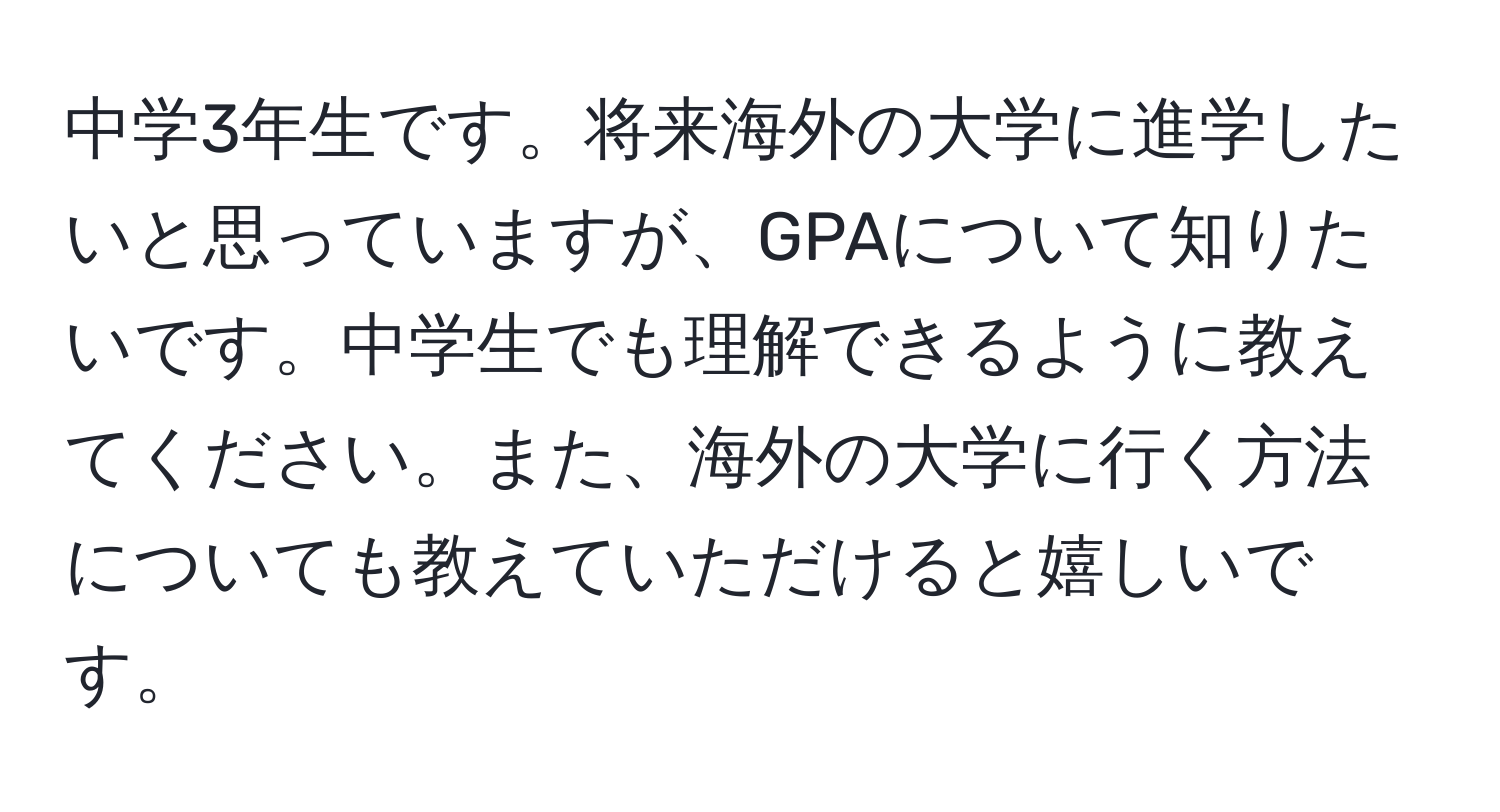 中学3年生です。将来海外の大学に進学したいと思っていますが、GPAについて知りたいです。中学生でも理解できるように教えてください。また、海外の大学に行く方法についても教えていただけると嬉しいです。