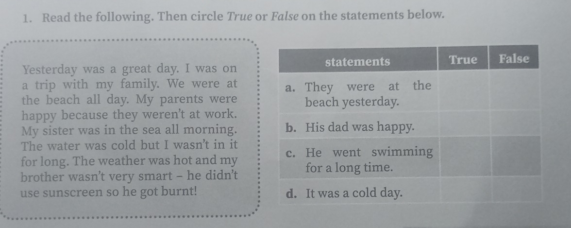 Read the following. Then circle True or False on the statements below. 
Yesterday was a great day. I was on 
a trip with my family. We were at 
the beach all day. My parents were 
happy because they weren't at work. 
My sister was in the sea all morning. 
The water was cold but I wasn't in it 
for long. The weather was hot and my 
brother wasn’t very smart - he didn't 
use sunscreen so he got burnt!