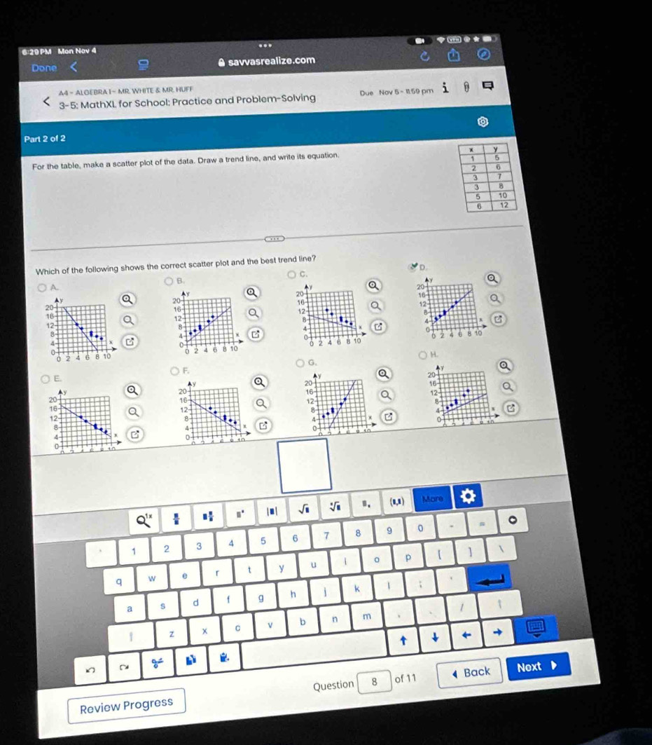 ..
6:29PM Mon Nov 4
Done savvasrealize.com
A4 = ALGEBRA I~ MR. WHITE & MR. HUFF
3-5: MathXL for School: Practice and Problem-Solving Due Nov 5- I1.59 pm
Part 2 of 2
For the table, make a scatter plot of the data. Draw a trend line, and write its equation. 
Which of the following shows the correct scatter plot and the best trend line?
D.
C.
B.
A.
Y 
Ay
20
Ay
20
16
20
16
12
16
12
B
12
8
4
8
4
0
4
0
2 6 8 10
0 2 4 6 8 10 2 4 6 B 10
H.
G.
F.
E.
20
y
20
16
Ay
20
16
12
20
16
12
16
12
B
4
12- 8 z 4 0
8
4
4
0
,. / m| / B. (0,1) More
1 2 3 4 5 6 7 8 9 0 .
=
q w e 「 t y u 1 。 p 【
]
a s d f g h j k 1 ;
1
2 x C v b n m 、
t ↓

~ Next
Review Progress Question 8 of 11 Back