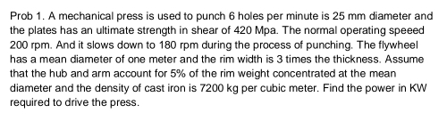 Prob 1. A mechanical press is used to punch 6 holes per minute is 25 mm diameter and 
the plates has an ultimate strength in shear of 420 Mpa. The normal operating speeed
200 rpm. And it slows down to 180 rpm during the process of punching. The flywheel 
has a mean diameter of one meter and the rim width is 3 times the thickness. Assume 
that the hub and arm account for 5% of the rim weight concentrated at the mean 
diameter and the density of cast iron is 7200 kg per cubic meter. Find the power in KW
required to drive the press.