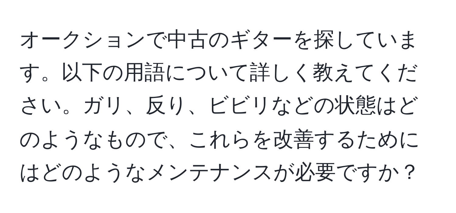 オークションで中古のギターを探しています。以下の用語について詳しく教えてください。ガリ、反り、ビビリなどの状態はどのようなもので、これらを改善するためにはどのようなメンテナンスが必要ですか？