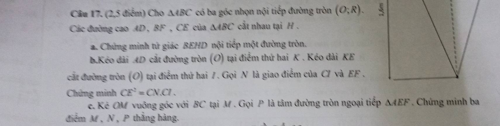 (2,5 điểm) Cho △ ABC có ba góc nhọn nội tiếp đường tròn (O;R). 
Các đường cao AD , BF , CE của △ ABC cấắt nhau tại H. 
a. Chứng minh tứ giác BEHD nội tiếp một đường tròn. 
b.Kéo dài AD cắt đường tròn (O) tại điểm thứ hai K. Kéo dài KE 
cát đường tròn (O) tại điểm thứ hai 7. Gọi N là giao điểm của CI và EF. 
Chứng minh CE^2=CN.CI. 
e. Kê OM vuông góc với BC tại M. Gọi P là tâm đường tròn ngoại tiếp △ AEF. Chứng minh ba 
điễm M , N , P thắng hàng.