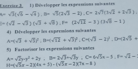 Développer les expressions suivantes
A=sqrt(3)(sqrt(6)-sqrt(4)), B=sqrt(5)(2sqrt(3)-2), C=2sqrt(7)(3sqrt(2)+2sqrt(3)),
E=(sqrt(2)-sqrt(3))(sqrt(3)+sqrt(8)), F=(2sqrt(12)-3)(3sqrt(8)-1)
4) Développer les expressions suivantes
A=(sqrt(3)+sqrt(5))^2, B=(sqrt(12)+sqrt(3))^2; C=(sqrt(3)-2)^2, D=(2sqrt(5)+
5) Factoriser les expressions suivantes
A=sqrt(2)y-y^2+2y, B=2sqrt(3)+sqrt(3)y; C=6sqrt(5)x-5, F=sqrt(2)-
H=(sqrt(5)x-2)(4x+5)-(sqrt(5)x-2)(7x-8)