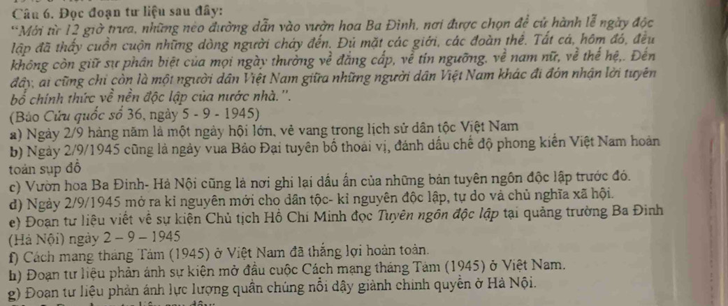 Đọc đoạn tư liệu sau đây:
*Mới từ 12 giờ trưa, những néo đường dẫn vào vườn hoa Ba Đình, nơi được chọn để cử hành lễ ngày độc
lập đã thấy cuồn cuộn những dòng người cháy đến. Đú mặt các giới, các đoàn thể. Tất cá, hôm đó, đều
không còn giữ sự phân biệt của mọi ngày thường về đắng cấp, về tín ngưỡng, về nam nữ, về thế hệ,. Đến
đây, ai cũng chỉ còn là một người dân Việt Nam giữa những người dân Việt Nam khác đi đón nhận lời tuyên
bổ chính thức về nền độc lập của nước nhà.''.
(Bảo Cửu quốc số 36, ngày 5 - 9 - 1945)
a) Ngày 2/9 hàng năm là một ngày hội lớn, vẻ vang trong lịch sử dân tộc Việt Nam
b) Ngày 2/9/1945 cũng là ngày vua Bảo Đại tuyên bố thoái vị, đánh dầu chế độ phong kiến Việt Nam hoàn
toán sụp đồ
c) Vườn hoa Ba Đinh- Hà Nội cũng là nơi ghi lại dầu ấn của những bản tuyên ngôn độc lập trước đó.
d) Ngày 2/9/1945 mở ra kỉ nguyên mới cho dân tộc- kỉ nguyên độc lập, tự do và chủ nghĩa xã hội.
e) Đoạn tư liệu viết về sự kiện Chủ tịch Hồ Chí Minh đọc Tuyên ngôn độc lập tại quảng trường Ba Đinh
(Hà Nội) ngày 2 - 9 - 1945
f) Cách mang tháng Tảm (1945) ở Việt Nam đã thắng lợi hoàn toàn.
h) Đoạn tư liệu phản ánh sự kiện mở đầu cuộc Cách mạng tháng Tảm (1945) ở Việt Nam.
g) Đoan tư liệu phản ánh lực lượng quân chúng nổi dậy giành chính quyền ở Hà Nội.