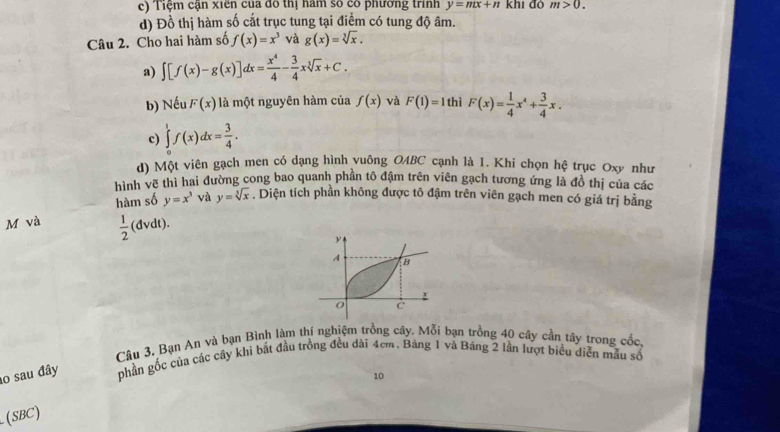 Tiệm cạn xiên của đô thị năm số có phường trình y=mx+n khí đó m>0. 
d) Đồ thị hàm số cắt trục tung tại điểm có tung độ âm.
Câu 2. Cho hai hàm số f(x)=x^3 và g(x)=sqrt[3](x).
a) ∈t [f(x)-g(x)]dx= x^4/4 - 3/4 xsqrt[3](x)+C.
b) Neu F(x) là một nguyên hàm của f(x) và F(1)=1 hì F(x)= 1/4 x^4+ 3/4 x.
c) ∈tlimits 'f(x)dx= 3/4 . 
d) Một viên gạch men có dạng hình vuông OABC cạnh là 1. Khi chọn hệ trục Oxy như
hình vẽ thì hai đường cong bao quanh phần tô đậm trên viên gạch tương ứng là đồ thị của các
hàm số y=x^3 và y=sqrt[3](x). Diện tích phần không được tô đậm trên viên gạch men có giá trị bằng
M và  1/2  (đvdt).
Câu 3. Bạn An và bạn Bình làm thí nghiệm trồng cây. Mỗi bạn trồng 40 cây cần tây trong cốc,
o sau đây phần gốc của các cây khi bắt đầu trồng đều dài 4cm. Bảng 1 và Bảng 2 lần lượt biểu diễn mẫu số
10
(SBC)