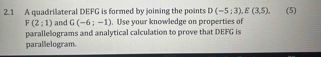 2.1 A quadrilateral DEFG is formed by joining the points D(-5;3), E(3,5), (5)
F(2;1) and G(-6;-1). Use your knowledge on properties of 
parallelograms and analytical calculation to prove that DEFG is 
parallelogram.