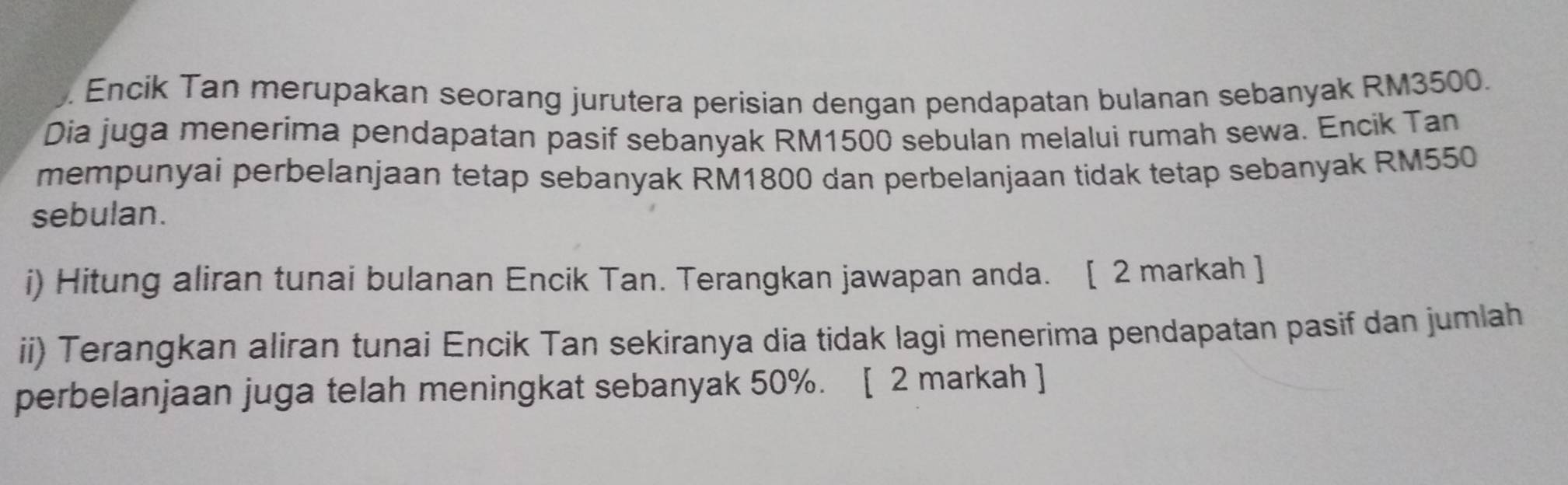 Encik Tan merupakan seorang jurutera perisian dengan pendapatan bulanan sebanyak RM3500. 
Dia juga menerima pendapatan pasif sebanyak RM1500 sebulan melalui rumah sewa. Encik Tan 
mempunyai perbelanjaan tetap sebanyak RM1800 dan perbelanjaan tidak tetap sebanyak RM550
sebulan. 
i) Hitung aliran tunai bulanan Encik Tan. Terangkan jawapan anda. [ 2 markah ] 
ii) Terangkan aliran tunai Encik Tan sekiranya dia tidak lagi menerima pendapatan pasif dan jumlah 
perbelanjaan juga telah meningkat sebanyak 50%. [ 2 markah ]