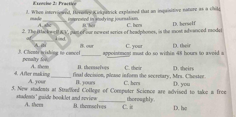 Practice
1. When interviewed, Beverley Kirkpatrick explained that an inquisitive nature as a child
made _interested in studying journalism.
A. she B. her C. hers D. herself
2. The Blackwell KV, part of our newest series of headphones, is the most advanced model
of_ kind.
A. its B. our C. your D. their
3. Clients wishing to cancel _appointment must do so within 48 hours to avoid a
penalty fee.
A. them B. themselves C. their D. theirs
4. After making_ final decision, please inform the secretary, Mrs. Chester.
A. your B. yours C. hers D. you
5. New students at Strafford College of Computer Science are advised to take a free
students’ guide booklet and review _thoroughly.
A. them B. themselves C. it D. he