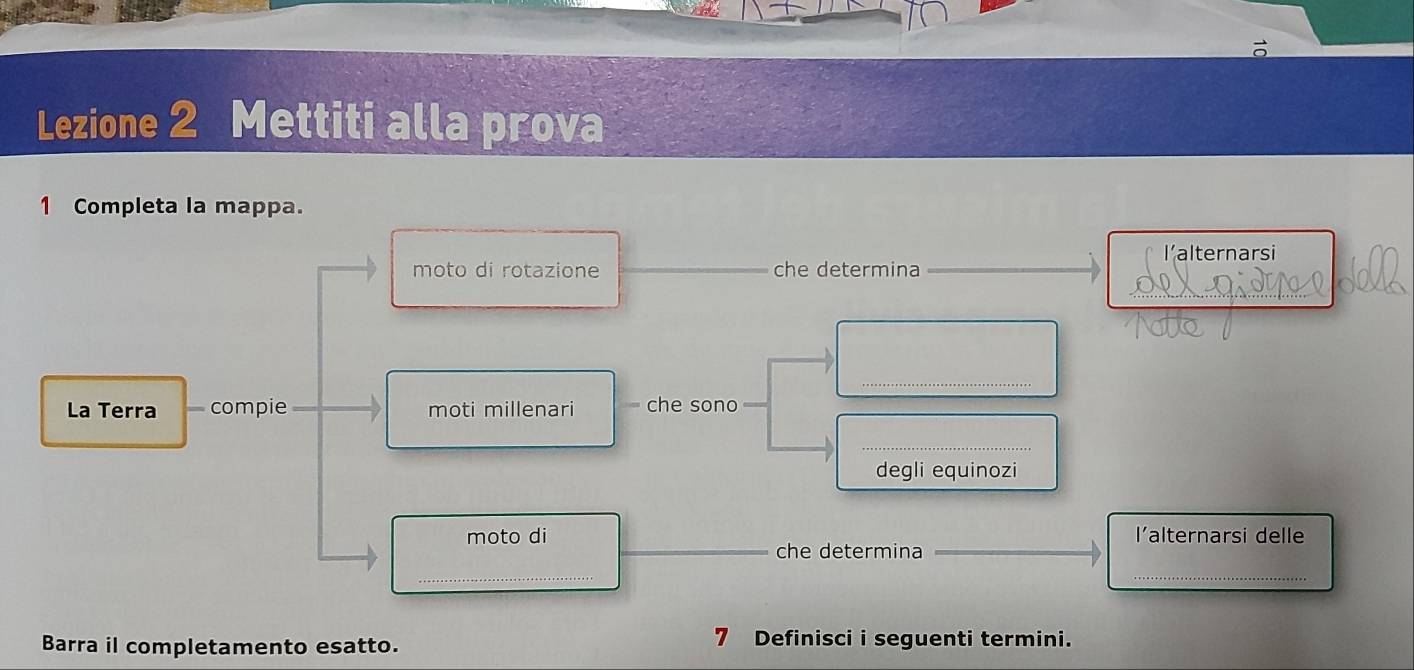 Lezione 2 Mettiti alla prova 
1 Completa la mappa. 
l’alternarsi 
moto di rotazione che determina 
_ 
_ 
La Terra compie _moti millenari che sono 
_ 
degli equinozi 
moto di l’alternarsi delle 
_che determina__ 
_ 
_ 
Barra il completamento esatto. 7 Definisci i seguenti termini.