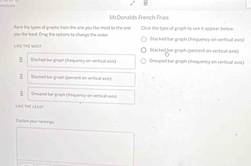 McDonalds French Fries
Rank the types of graphs from the one you like most to the one Click the type of graph to see it appear below.
you like least. Drag the options to change the order.
Stacked bar graph (frequency on vertical axis)
LIKE THE MOST Stacked bar graph (percent on vertical axis)
Stacked bar graph (frequency on vertical axis) Grouped bar graph (frequency on vertical axis)
Stacked bar graph (percent on vertical axis)
: Grouped bar graph (frequency on vertical axis)
LIKE THE LEAST
Explain your rankings.